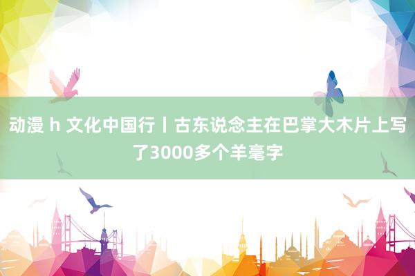 动漫 h 文化中国行丨古东说念主在巴掌大木片上写了3000多个羊毫字