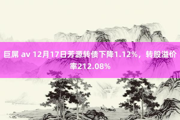 巨屌 av 12月17日芳源转债下降1.12%，转股溢价率212.08%