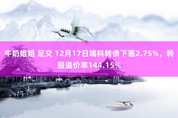 牛奶姐姐 足交 12月17日瑞科转债下落2.75%，转股溢价率144.15%