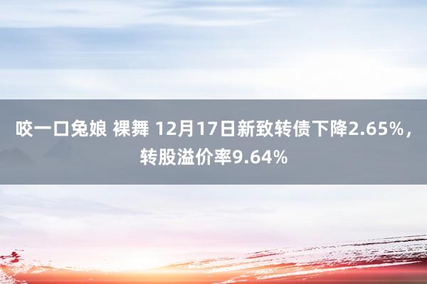 咬一口兔娘 裸舞 12月17日新致转债下降2.65%，转股溢价率9.64%