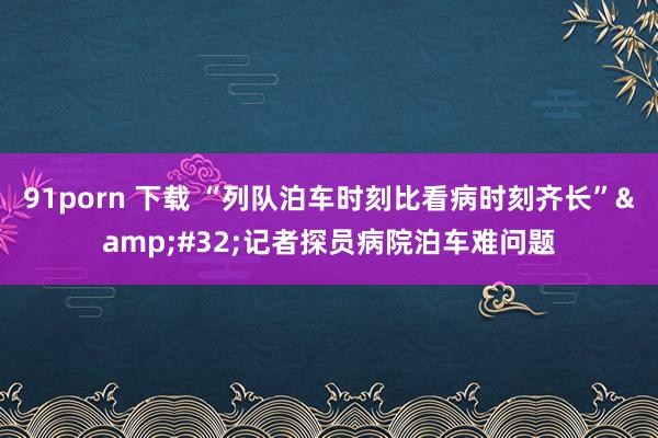 91porn 下载 “列队泊车时刻比看病时刻齐长”&#32;记者探员病院泊车难问题