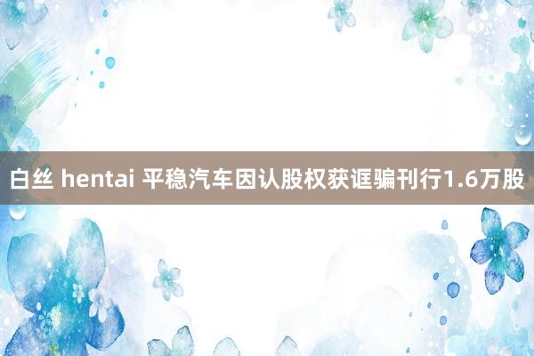 白丝 hentai 平稳汽车因认股权获诓骗刊行1.6万股