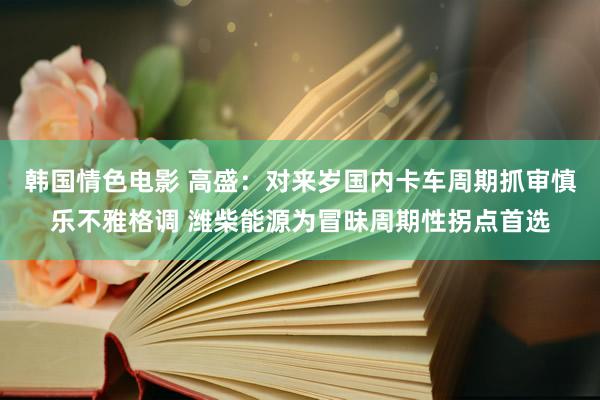 韩国情色电影 高盛：对来岁国内卡车周期抓审慎乐不雅格调 潍柴能源为冒昧周期性拐点首选