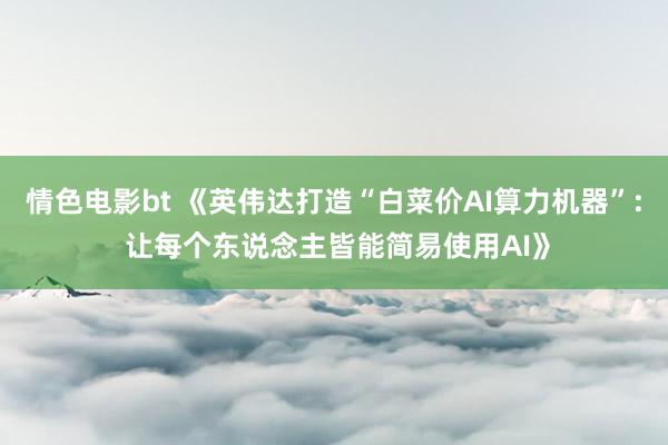 情色电影bt 《英伟达打造“白菜价AI算力机器”: 让每个东说念主皆能简易使用AI》
