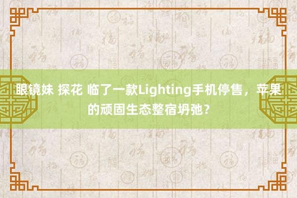 眼镜妹 探花 临了一款Lighting手机停售，苹果的顽固生态整宿坍弛？