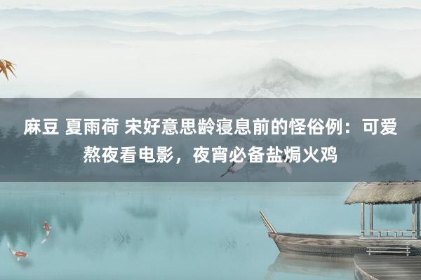 麻豆 夏雨荷 宋好意思龄寝息前的怪俗例：可爱熬夜看电影，夜宵必备盐焗火鸡