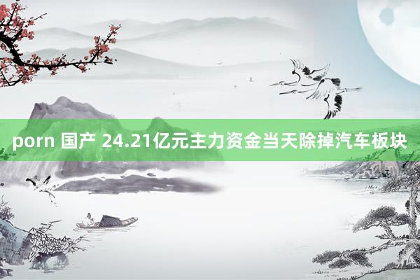 porn 国产 24.21亿元主力资金当天除掉汽车板块