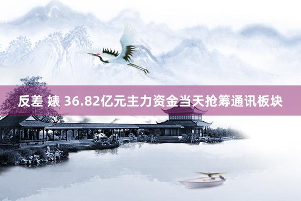反差 婊 36.82亿元主力资金当天抢筹通讯板块