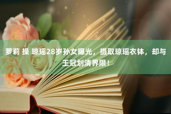 萝莉 操 琼瑶28岁孙女曝光，摄取琼瑶衣钵，却与王冠划清界限！