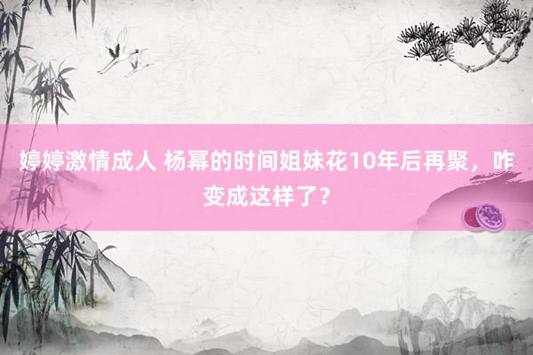 婷婷激情成人 杨幂的时间姐妹花10年后再聚，咋变成这样了？
