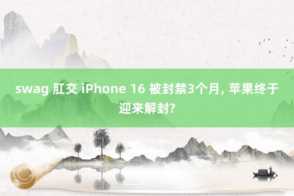 swag 肛交 iPhone 16 被封禁3个月， 苹果终于迎来解封?