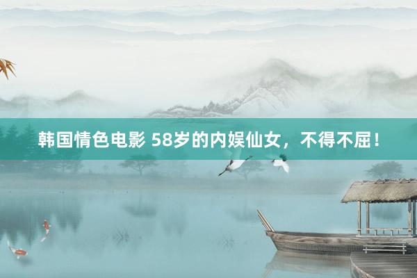 韩国情色电影 58岁的内娱仙女，不得不屈！