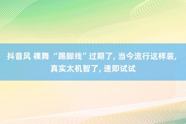 抖音风 裸舞 “踢脚线”过期了， 当今流行这样装， 真实太机智了， 速即试试