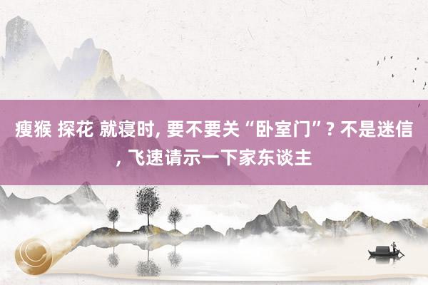 瘦猴 探花 就寝时， 要不要关“卧室门”? 不是迷信， 飞速请示一下家东谈主