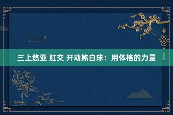 三上悠亚 肛交 开动煞白球：用体格的力量