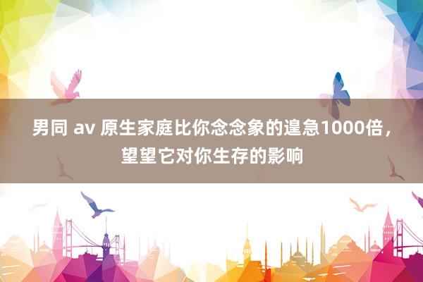 男同 av 原生家庭比你念念象的遑急1000倍，望望它对你生存的影响