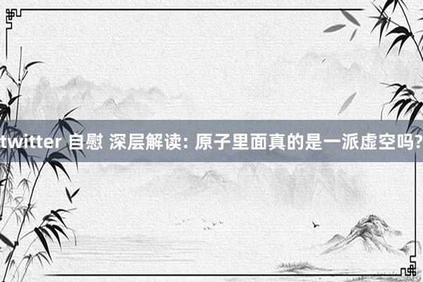 twitter 自慰 深层解读: 原子里面真的是一派虚空吗?