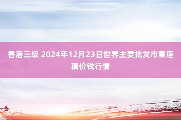 香港三级 2024年12月23日世界主要批发市集莲藕价钱行情