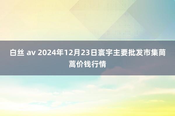 白丝 av 2024年12月23日寰宇主要批发市集茼蒿价钱行情