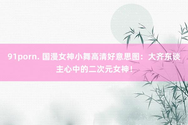91porn. 国漫女神小舞高清好意思图：大齐东谈主心中的二次元女神！