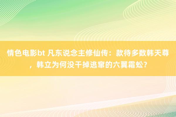 情色电影bt 凡东说念主修仙传：款待多数韩天尊，韩立为何没干掉逃窜的六翼霜蚣？