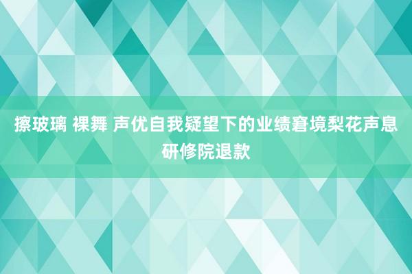 擦玻璃 裸舞 声优自我疑望下的业绩窘境梨花声息研修院退款