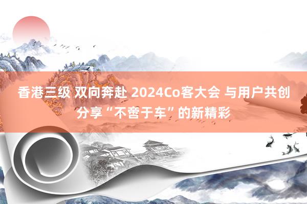 香港三级 双向奔赴 2024Co客大会 与用户共创分享“不啻于车”的新精彩