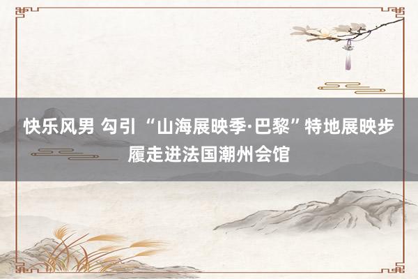 快乐风男 勾引 “山海展映季·巴黎”特地展映步履走进法国潮州会馆