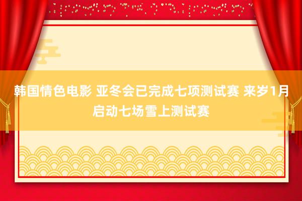 韩国情色电影 亚冬会已完成七项测试赛 来岁1月启动七场雪上测试赛