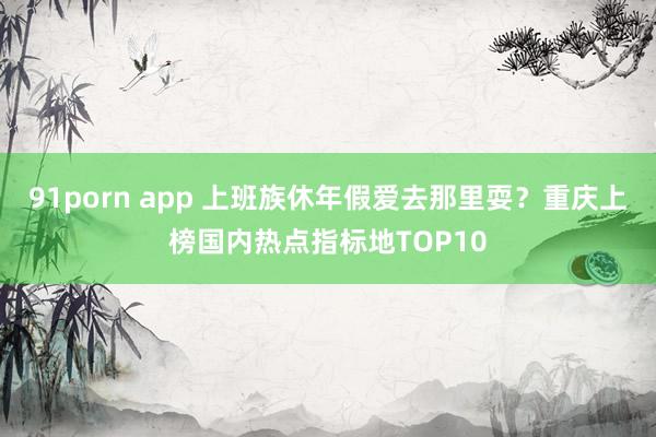 91porn app 上班族休年假爱去那里耍？重庆上榜国内热点指标地TOP10