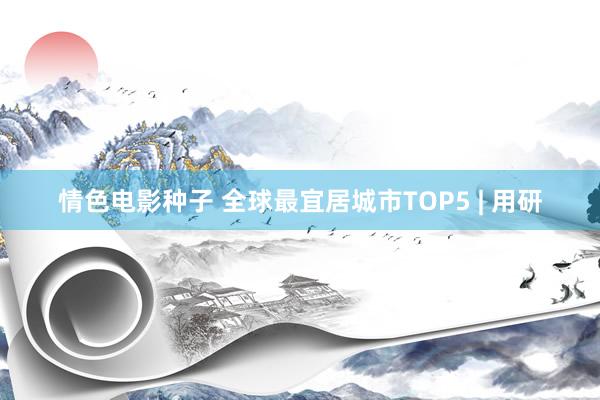 情色电影种子 全球最宜居城市TOP5 | 用研