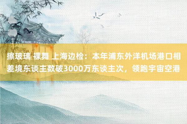 擦玻璃 裸舞 上海边检：本年浦东外洋机场港口相差境东谈主数破3000万东谈主次，领跑宇宙空港