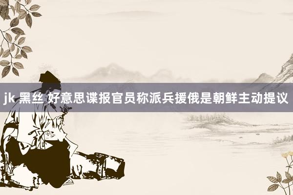 jk 黑丝 好意思谍报官员称派兵援俄是朝鲜主动提议