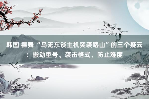 韩国 裸舞 “乌无东谈主机突袭喀山”的三个疑云：搬动型号、袭击格式、防止难度