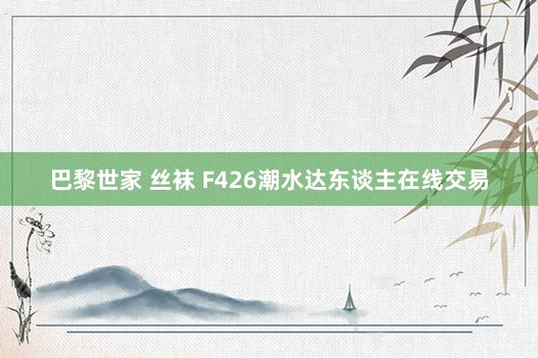 巴黎世家 丝袜 F426潮水达东谈主在线交易