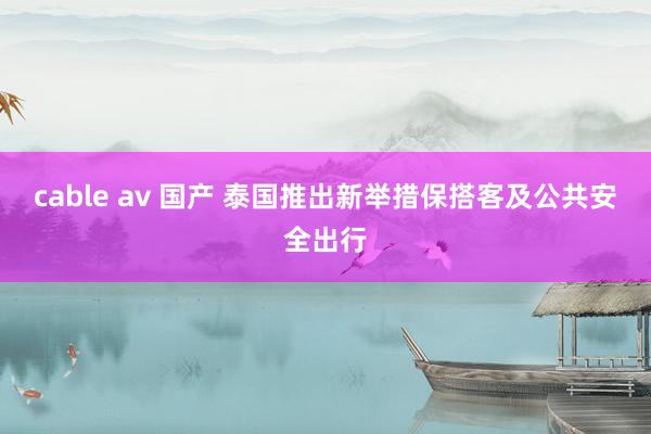 cable av 国产 泰国推出新举措保搭客及公共安全出行
