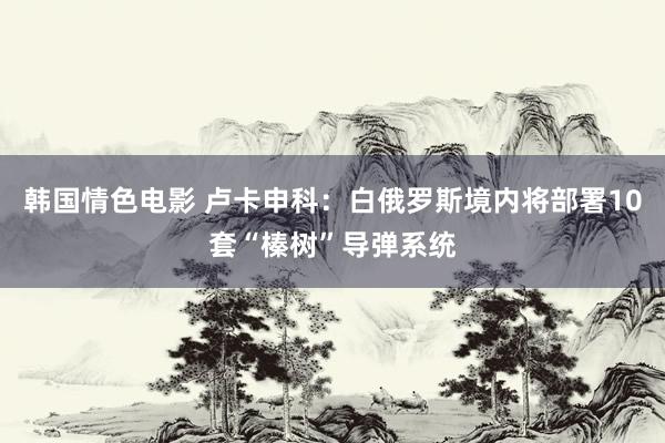 韩国情色电影 卢卡申科：白俄罗斯境内将部署10套“榛树”导弹系统