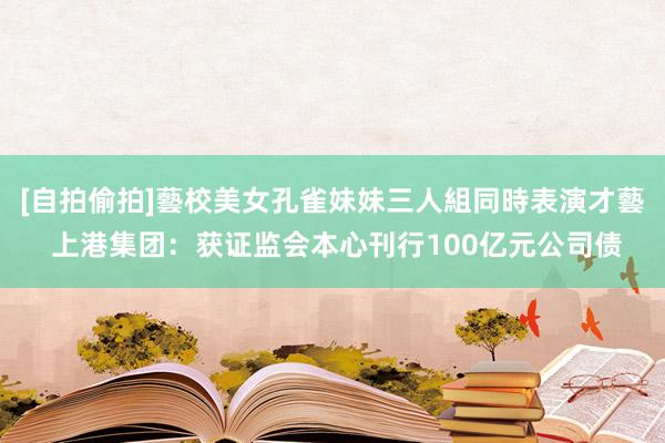 [自拍偷拍]藝校美女孔雀妹妹三人組同時表演才藝 上港集团：获证监会本心刊行100亿元公司债
