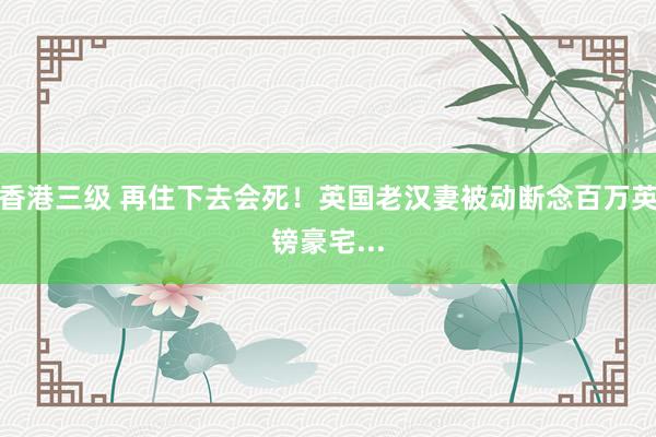 香港三级 再住下去会死！英国老汉妻被动断念百万英镑豪宅...