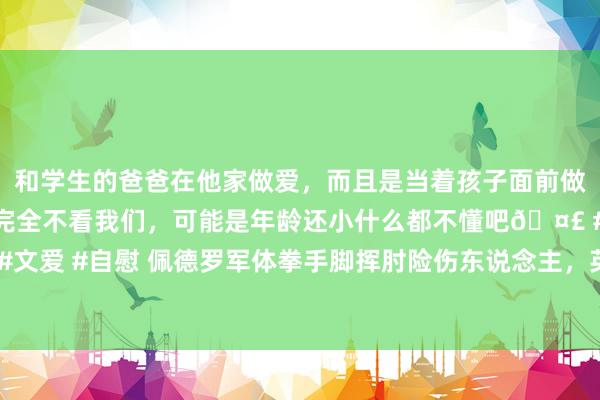 和学生的爸爸在他家做爱，而且是当着孩子面前做爱，太刺激了，孩子完全不看我们，可能是年龄还小什么都不懂吧🤣 #同城 #文爱 #自慰 佩德罗军体拳手脚挥肘险伤东说念主，英超官方：VAR认定不是红牌❌