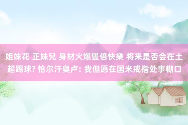 姐妹花 正妹兒 身材火爆雙倍快樂 将来是否会在土超踢球? 恰尔汗奥卢: 我但愿在国米戒指处事糊口