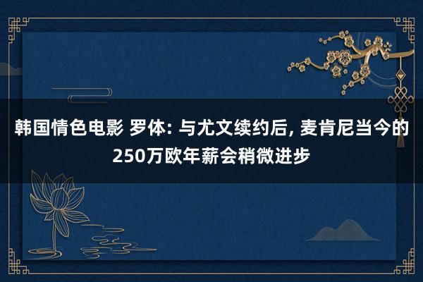 韩国情色电影 罗体: 与尤文续约后， 麦肯尼当今的250万欧年薪会稍微进步