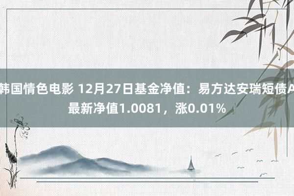 韩国情色电影 12月27日基金净值：易方达安瑞短债A最新净值1.0081，涨0.01%