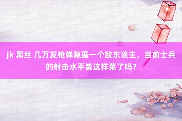 jk 黑丝 几万发枪弹隐匿一个敌东谈主，当前士兵的射击水平皆这样菜了吗？