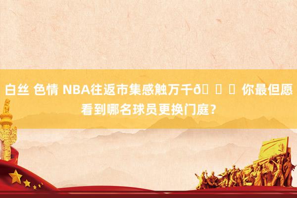白丝 色情 NBA往返市集感触万千👀你最但愿看到哪名球员更换门庭？