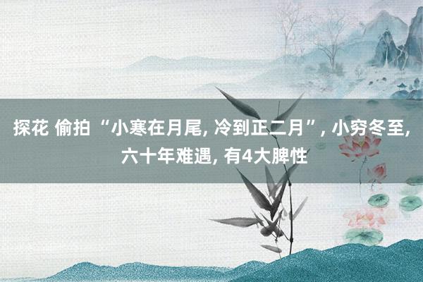 探花 偷拍 “小寒在月尾， 冷到正二月”， 小穷冬至， 六十年难遇， 有4大脾性