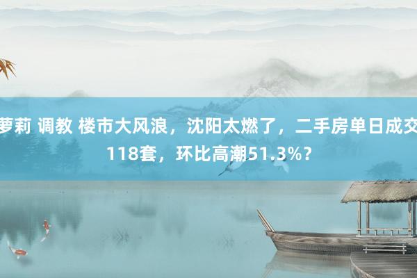 萝莉 调教 楼市大风浪，沈阳太燃了，二手房单日成交118套，环比高潮51.3%？