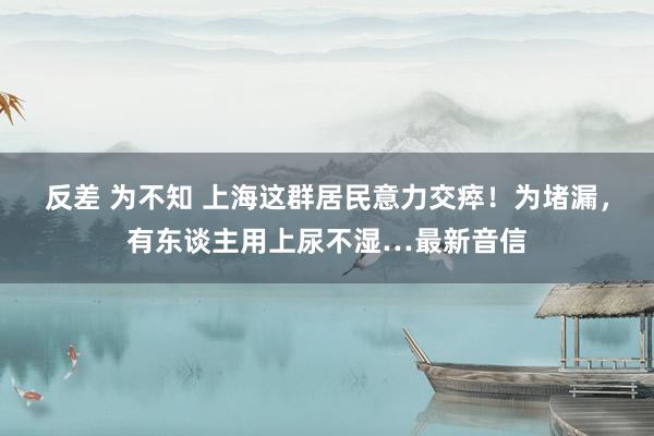 反差 为不知 上海这群居民意力交瘁！为堵漏，有东谈主用上尿不湿…最新音信