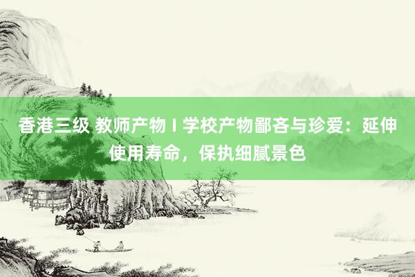 香港三级 教师产物 I 学校产物鄙吝与珍爱：延伸使用寿命，保执细腻景色