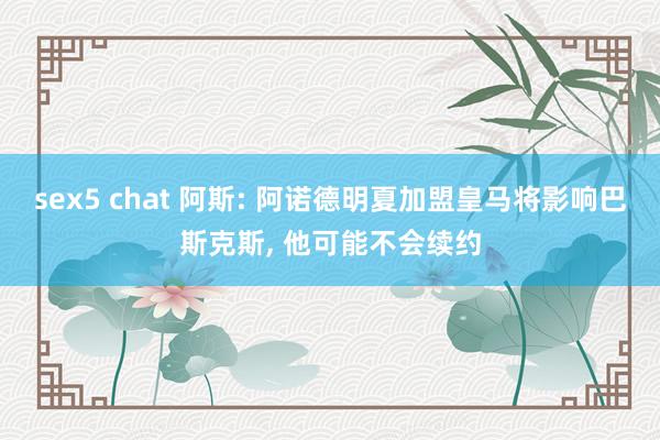 sex5 chat 阿斯: 阿诺德明夏加盟皇马将影响巴斯克斯， 他可能不会续约